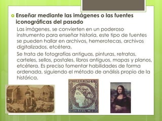  Enseñar mediante las imágenes o las fuentes
iconográficas del pasado
Las imágenes, se convierten en un poderoso
instrumento para enseñar historia, este tipo de fuentes
se pueden hallar en archivos, hemerotecas, archivos
digitalizados, etcétera.
Se trata de fotografías antiguas, pinturas, retratos,
carteles, sellos, postales, libros antiguos, mapas y planos,
etcétera. Es preciso fomentar habilidades de forma
ordenada, siguiendo el método de análisis propio de la
histórica.
 