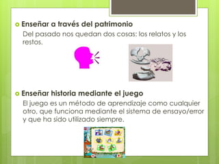  Enseñar a través del patrimonio
Del pasado nos quedan dos cosas: los relatos y los
restos.
 Enseñar historia mediante el juego
El juego es un método de aprendizaje como cualquier
otro, que funciona mediante el sistema de ensayo/error
y que ha sido utilizado siempre.
 