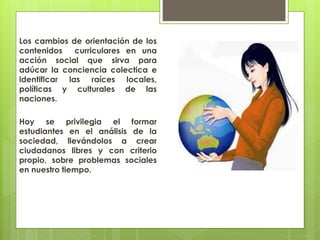 Los cambios de orientación de los
contenidos curriculares en una
acción social que sirva para
adúcar la conciencia colectica e
identificar las raíces locales,
políticas y culturales de las
naciones.
Hoy se privilegia el formar
estudiantes en el análisis de la
sociedad, llevándolos a crear
ciudadanos libres y con criterio
propio, sobre problemas sociales
en nuestro tiempo.
 