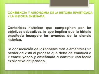 COHERENCIA Y AUTONOMIA DE LA HISTORIA INVESTIGADA
Y LA HISTORIA ENSEÑADA.
Contenidos históricos que compaginen con los
objetivos educativos, lo que implica que la historia
enseñada incorpore los avances de la ciencia
histórica.
La consecución de los saberes mas elementales sin
perder de vista el proceso que debe de conducir a
ir construyendo y enseñando a construir una teoría
explicativa del pasado.
 