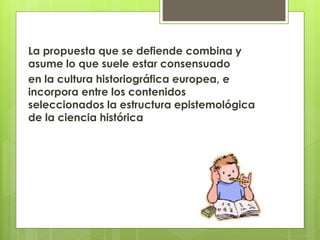La propuesta que se defiende combina y
asume lo que suele estar consensuado
en la cultura historiográfica europea, e
incorpora entre los contenidos
seleccionados la estructura epistemológica
de la ciencia histórica
 