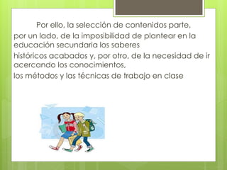 Por ello, la selección de contenidos parte,
por un lado, de la imposibilidad de plantear en la
educación secundaria los saberes
históricos acabados y, por otro, de la necesidad de ir
acercando los conocimientos,
los métodos y las técnicas de trabajo en clase
 