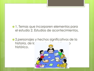  1. Temas que incorporen elementos para
el estudio 2. Estudios de acontecimientos,
 2.personajes y hechos significativos de la
historia, de la cronología y el tiempo
histórico.
 