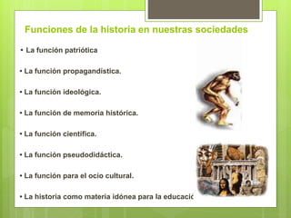 Funciones de la historia en nuestras sociedades
• La función patriótica
• La función propagandística.
• La función ideológica.
• La función de memoria histórica.
• La función científica.
• La función pseudodidáctica.
• La función para el ocio cultural.
• La historia como materia idónea para la educación
 