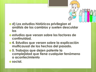 d) Los estudios históricos privilegian el
análisis de los cambios y suelen descuidar
los
 estudios que versan sobre los factores de
continuidad.
 4. Estudios que versen sobre la explicación
multicausal de los hechos del pasado.
 5. Trabajos que dejen patente la
complejidad que tiene cualquier fenómeno
o acontecimiento
 social.
 