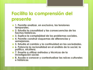 Facilita la comprensión del
presente
 1. Permite analizar, en exclusiva, las tensiones
temporales.
 2. Estudia la causalidad y las consecuencias de los
hechos históricos.
 3. Explica la complejidad de los problemas sociales.
 4. Permite construir esquemas de diferencias y
semejanzas.
 5. Estudia el cambio y la continuidad en las sociedades.
 6. Potencia la racionalidad en el análisis de lo social, lo
político, etcétera.
 7. Enseña a utilizar métodos y técnicas de la
investigación social.
 8. Ayuda a conocer y contextualizar las raíces culturales
e históricas
 