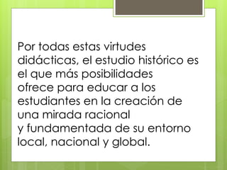 Por todas estas virtudes
didácticas, el estudio histórico es
el que más posibilidades
ofrece para educar a los
estudiantes en la creación de
una mirada racional
y fundamentada de su entorno
local, nacional y global.
 