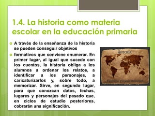 1.4. La historia como materia
escolar en la educación primaria
 A través de la enseñanza de la historia
se pueden conseguir objetivos
 formativos que conviene enumerar. En
primer lugar, al igual que sucede con
los cuentos, la historia obliga a los
alumnos a ordenar los relatos, a
identificar a los personajes, a
caricaturizarlos y, sobre todo, a
memorizar. Sirve, en segundo lugar,
para que conozcan datos, fechas,
lugares y personajes del pasado que,
en ciclos de estudio posteriores,
cobrarán una significación.
 