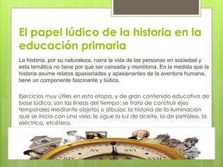 El papel lúdico de la historia en la
educación primaria
La historia, por su naturaleza, narra la vida de las personas en sociedad y
esta temática no tiene por qué ser cansada y monótona. En la medida que la
historia asume relatos apasionados y apasionantes de la aventura humana,
tiene un componente fascinante y lúdico.
Ejercicios muy útiles en esta etapa, y de gran contenido educativo de
base lúdica, son las líneas del tiempo; se trata de construir ejes
temporales mediante objetos o dibujos: la historia de la iluminación
que se inicia con una vela, le sigue la luz de aceite, la de petróleo, la
eléctrica, etcétera.
 