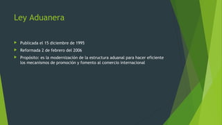  Publicada el 15 diciembre de 1995
 Reformada 2 de febrero del 2006
 Propósito: es la modernización de la estructura aduanal para hacer eficiente
los mecanismos de promoción y fomento al comercio internacional
Ley Aduanera
 