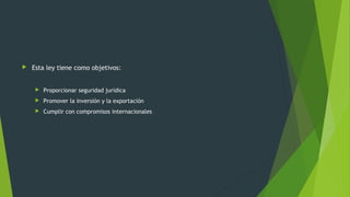  Esta ley tiene como objetivos:
 Proporcionar seguridad jurídica
 Promover la inversión y la exportación
 Cumplir con compromisos internacionales
 