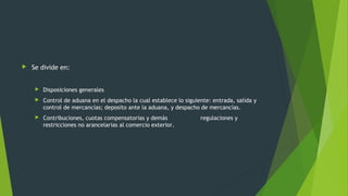  Se divide en:
 Disposiciones generales
 Control de aduana en el despacho la cual establece lo siguiente: entrada, salida y
control de mercancías; deposito ante la aduana, y despacho de mercancías.
 Contribuciones, cuotas compensatorias y demás regulaciones y
restricciones no arancelarias al comercio exterior.
 
