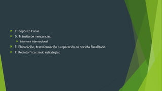  C. Depósito Fiscal
 D. Tránsito de mercancías:
 Interno e internacional
 E. Elaboración, transformación o reparación en recinto fiscalizado.
 F. Recinto fiscalizado estratégico
 