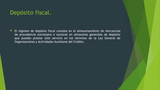  El régimen de depósito fiscal consiste en el almacenamiento de mercancías
de procedencia extranjera o nacional en almacenes generales de depósito
que puedan prestar este servicio en los términos de la Ley General de
Organizaciones y Actividades Auxiliares del Crédito.
Depósito fiscal.
 