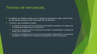  El régimen de tránsito consiste en el traslado de mercancías, bajo control fiscal,
de una aduana nacional a otra. Éste puede ser de dos tipos:
 1) Interno: que se presenta cuando:
 La aduana de entrada envíe las mercancías de procedencia extranjera a la aduana que
se encargará del despacho para su importación.
 La aduana de despacho envíe las mercancías nacionales o nacionalizadas a la aduana de
salida, para su exportación.
 La aduana de despacho envíe las mercancías importadas temporalmente en programas
de maquila o de exportación a la aduana de salida para su retorno al extranjero.
Tránsito de mercancías.
 