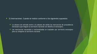  2) Internacional. Cuando se realice conforme a los siguientes supuestos:
 La aduana de entrada envíe a la aduana de salida las mercancías de procedencia
extranjera que lleguen al territorio nacional con destino al extranjero.
 Las mercancías nacionales o nacionalizadas se trasladen por territorio extranjero
para su reingreso al territorio nacional.
 