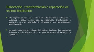  Este régimen consiste en la introducción de mercancías extranjeras o
nacionales a dichos recintos para su elaboración, transformación o
reparación, para ser retornadas al extranjero o para ser exportadas,
respectivamente.
 En ningún caso podrán retirarse del recinto fiscalizado las mercancías
destinadas a este régimen, si no es para su retorno al extranjero o
exportación.
Elaboración, transformación o reparación en
recinto fiscalizado
 