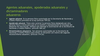  Agente aduanal. Es la persona física autorizada por la Secretaría de Hacienda y
Crédito Público previstos en la ley (artículo 159 LA).
 Apoderado aduanal. Tiene este carácter la persona física designada por otra
persona física o moral para que en su nombre y representación se encargue del
despacho de mercancías, siempre que obtenga la autorización de la Secretaría de
Hacienda y Crédito Público. (artículo 168 LA).
 Dictaminadores aduaneros. Son personas autorizadas por la Secretaría de
Hacienda y Crédito Público para emitir un dictamen con motivo del segundo
reconocimiento aduanero, (artículo 174 LA).
Agentes aduanales, apoderados aduanales y
dictaminadores
aduaneros
 