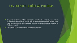 LAS FUENTES JURÍDICAS INTERNAS
 Conjunto de normas jurídicas que regulan una situación concreta, cuyo origen
se encuentra en un hecho o acto que el ordenamiento jurídico retoma para
crear una disposición que sancione o regule una determinada situación o
fenómeno social.
 Una fuente jurídica interna por excelencia, es la ley.
 