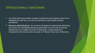  Las infracciones que pueden cometer las personas que realicen actos de los
regulados por esta ley, así como las sanciones a que pueden hacerse
acreedores.
 Recursos administrativos. Va en contra de todas las resoluciones definitivas
que dicten las autoridades aduaneras procederá el recurso de revocación
establecido en el Código Fiscal de la Federación, siendo optativa la
interposición del mismo antes de acudir al Tribunal Fiscal de la Federación.
Infracciones y sanciones
 