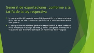  La base gravable del Impuesto general de importación es el valor en aduana
de las mercancías, salvo los casos en que la ley de la materia establezca otra
base gravable.
 La base gravable del impuesto general de exportación es el valor comercial
de las mercancías en el lugar de venta, y deberá consignarse en la factura o
en cualquier otro documento comercial, sin inclusión de fletes y seguros.
General de exportaciones, conforme a la
tarifa de la ley respectiva
 