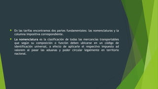  En las tarifas encontramos dos partes fundamentales: las nomenclaturas y la
columna impositiva correspondiente.
 La nomenclatura es la clasificación de todas las mercancías transportables
que según su composición o función deben ubicarse en un código de
identificación universal, a efecto de aplicarle el respectivo impuesto ad
valorem al pasar las aduanas y poder circular legalmente en territorio
nacional.
 