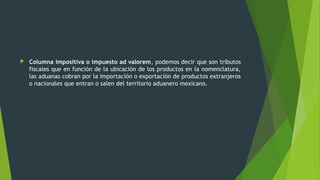  Columna impositiva o impuesto ad valorem, podemos decir que son tributos
fiscales que en función de la ubicación de los productos en la nomenclatura,
las aduanas cobran por la importación o exportación de productos extranjeros
o nacionales que entran o salen del territorio aduanero mexicano.
 