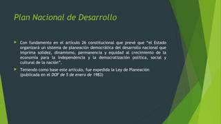  Con fundamento en el artículo 26 constitucional que prevé que “el Estado
organizará un sistema de planeación democrática del desarrollo nacional que
imprima solidez, dinamismo, permanencia y equidad al crecimiento de la
economía para la independencia y la democratización política, social y
cultural de la nación”.
 Teniendo como base este artículo, fue expedida la Ley de Planeación
(publicada en el DOF de 5 de enero de 1983)
Plan Nacional de Desarrollo
 