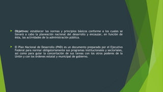  Objetivos: establecer las normas y principios básicos conforme a los cuales se
llevará a cabo la planeación nacional del desarrollo y encauzar, en función de
ésta, las actividades de la administración pública.
 El Plan Nacional de Desarrollo (PND) es un documento preparado por el Ejecutivo
Federal para normar obligatoriamente sus programas institucionales y sectoriales,
así como para guiar la concertación de sus tareas con los otros poderes de la
Unión y con los órdenes estatal y municipal de gobierno.
 