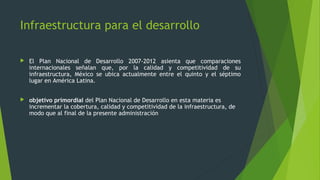  El Plan Nacional de Desarrollo 2007-2012 asienta que comparaciones
internacionales señalan que, por la calidad y competitividad de su
infraestructura, México se ubica actualmente entre el quinto y el séptimo
lugar en América Latina.
 objetivo primordial del Plan Nacional de Desarrollo en esta materia es
incrementar la cobertura, calidad y competitividad de la infraestructura, de
modo que al final de la presente administración
Infraestructura para el desarrollo
 