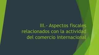 III.- Aspectos fiscales
relacionados con la actividad
del comercio internacional
 