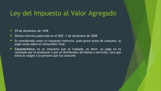  29 de diciembre de 1978.
 Última reforma publicada en el DOF, 7 de diciembre de 2009.
 Es considerado como un impuesto indirecto, pues grava actos de consumo, su
pago recae sobre el consumidor final.
 Característica: es un impuesto que se traslada, es decir, su pago no es
realizado por el productor o por el distribuidor de bienes o servicios, sino que
éstos lo cargan a la persona que los consume.
Ley del Impuesto al Valor Agregado
 