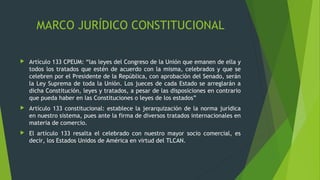 MARCO JURÍDICO CONSTITUCIONAL
 Artículo 133 CPEUM: “las leyes del Congreso de la Unión que emanen de ella y
todos los tratados que estén de acuerdo con la misma, celebrados y que se
celebren por el Presidente de la República, con aprobación del Senado, serán
la Ley Suprema de toda la Unión. Los jueces de cada Estado se arreglarán a
dicha Constitución, leyes y tratados, a pesar de las disposiciones en contrario
que pueda haber en las Constituciones o leyes de los estados”
 Artículo 133 constitucional: establece la jerarquización de la norma jurídica
en nuestro sistema, pues ante la firma de diversos tratados internacionales en
materia de comercio.
 El artículo 133 resalta el celebrado con nuestro mayor socio comercial, es
decir, los Estados Unidos de América en virtud del TLCAN.
 
