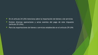  En el artículo 24 LIVA menciona sobre la importación de bienes o de servicios
 Existen diversas operaciones y actos exentos del pago de este impuesto
(artículo 25 LIVA).
 Para las exportaciones de bienes o servicios establecido en el articulo 29 LIVA
 