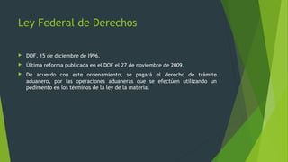  DOF, 15 de diciembre de l996.
 Última reforma publicada en el DOF el 27 de noviembre de 2009.
 De acuerdo con este ordenamiento, se pagará el derecho de trámite
aduanero, por las operaciones aduaneras que se efectúen utilizando un
pedimento en los términos de la ley de la materia.
Ley Federal de Derechos
 