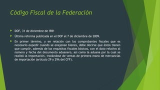  DOF, 31 de diciembre de l981
 Última reforma publicada en el DOF el 7 de diciembre de 2009.
 En primer término, y en relación con los comprobantes fiscales que es
necesario expedir cuando se enajenan bienes, debe decirse que éstos tienen
que cumplir, además de los requisitos fiscales básicos, con el dato relativo al
número y fecha del documento aduanero, así como la aduana por la cual se
realizó la importación, tratándose de ventas de primera mano de mercancías
de importación (artículo 29 y 29A del CFF).
Código Fiscal de la Federación
 