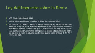  DOF, 31 de diciembre de 1995
 Última reforma publicada en el DOF el 30 de diciembre de 2009
 En materia de comercio exterior, destaca en esta ley la disposición que
establece que para hacer deducible fiscalmente una adquisición de bienes de
importación deberá comprobarse que se cumplió con los requisitos legales
para su importación, asimismo, el importe de dichas adquisiciones no podrá
ser superior al valor en aduanas del bien de que se trate (artículo 31 fr. XV y
172 fr. XIII LISR).
Ley del Impuesto sobre la Renta
 