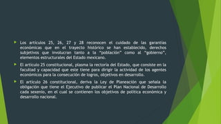  Los artículos 25, 26, 27 y 28 reconocen el cuidado de las garantías
económicas que en el trayecto histórico se han establecido, derechos
subjetivos que involucran tanto a la “población” como al “gobierno”,
elementos estructurales del Estado mexicano.
 El artículo 25 constitucional, plasma la rectoría del Estado, que consiste en la
facultad y capacidad que este tiene para dirigir la actividad de los agentes
económicos para la consecución de logros, objetivos en desarrollo.
 El artículo 26 constitucional, deriva la Ley de Planeación que señala la
obligación que tiene el Ejecutivo de publicar el Plan Nacional de Desarrollo
cada sexenio, en el cual se contienen los objetivos de política económica y
desarrollo nacional.
 
