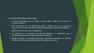  El artículo 28 constitucional señala:
 Funciones estratégicas que el Estado mexicano debe cumplir en la función de
rectoría económica.
 Esta relacionado con los esquemas de OMC y TLCAN, ya sea en materia de
mercancías, servicios e híbridos, prohibiendo monopolios y prácticas monopólicas.
 reglas de libre concurrencia o competencia
 La concesión en la prestación de servicios públicos o la explotación uso y
aprovechamiento de bienes del dominio de la Federación.
 Otorgan subsidios a actividades prioritarias cuando sean generales, de carácter
temporal y no afecten substancialmente la finanzas de la nación.
 