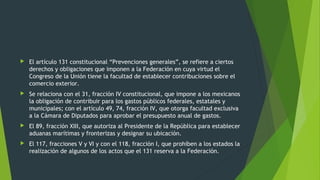  El artículo 131 constitucional “Prevenciones generales”, se refiere a ciertos
derechos y obligaciones que imponen a la Federación en cuya virtud el
Congreso de la Unión tiene la facultad de establecer contribuciones sobre el
comercio exterior.
 Se relaciona con el 31, fracción IV constitucional, que impone a los mexicanos
la obligación de contribuir para los gastos públicos federales, estatales y
municipales; con el artículo 49, 74, fracción IV, que otorga facultad exclusiva
a la Cámara de Diputados para aprobar el presupuesto anual de gastos.
 El 89, fracción XIII, que autoriza al Presidente de la República para establecer
aduanas marítimas y fronterizas y designar su ubicación.
 El 117, fracciones V y VI y con el 118, fracción I, que prohíben a los estados la
realización de algunos de los actos que el 131 reserva a la Federación.
 