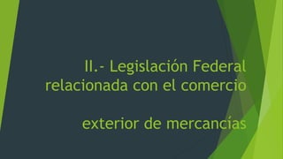 II.- Legislación Federal
relacionada con el comercio
exterior de mercancías
 