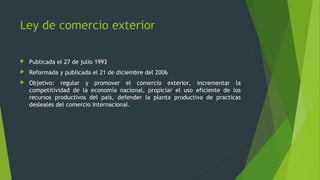  Publicada el 27 de julio 1993
 Reformada y publicada el 21 de diciembre del 2006
 Objetivo: regular y promover el comercio exterior, incrementar la
competitividad de la economía nacional, propiciar el uso eficiente de los
recursos productivos del país, defender la planta productiva de practicas
desleales del comercio internacional.
Ley de comercio exterior
 