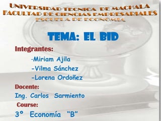 TEMA: EL BID
Integrantes:
     -Miriam Ajila
     -Vilma Sánchez
     -Lorena Ordoñez
Docente:
Ing. Carlos Sarmiento
 Course:
3º Economía “B”
 