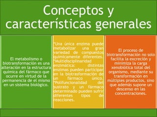 Conceptos y 
características generales 
El metabolismo o 
biotransformación es una 
alteración en la estructura 
química del fármaco que 
ocurre en virtud de la 
permanencia de el mismo 
en un sistema biológico. 
*Una única enzima puede 
metabolizar una gran 
variedad de compuestos 
químicamente diferentes. 
*Multidisciplinaridad 
enzimática: distintas 
enzimas pueden participar 
en la biotrasformación de 
un fármaco único. 
*Polifuncionalidad del 
sustrato y un fármaco 
determinado pueden sufrir 
diferentes tipos de 
reacciones. 
El proceso de 
biotransformación no solo 
facilita la excreción y 
minimiza la carga 
xenobiótica total del 
organismo, mediante su 
transformación en 
múltiples productos, sino 
que además supone un 
descenso en las 
concentraciones. 
 