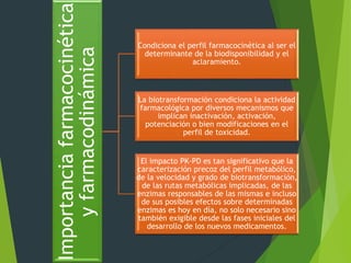 Importancia farmacocinética 
y farmacodinámica 
Condiciona el perfil farmacocinética al ser el 
determinante de la biodisponibilidad y el 
aclaramiento. 
La biotransformación condiciona la actividad 
farmacológica por diversos mecanismos que 
implican inactivación, activación, 
potenciación o bien modificaciones en el 
perfil de toxicidad. 
El impacto PK-PD es tan significativo que la 
caracterización precoz del perfil metabólico, 
de la velocidad y grado de biotransformación, 
de las rutas metabólicas implicadas, de las 
enzimas responsables de las mismas e incluso 
de sus posibles efectos sobre determinadas 
enzimas es hoy en día, no solo necesario sino 
también exigible desde las fases iniciales del 
desarrollo de los nuevos medicamentos. 
 