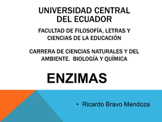 UNIVERSIDAD CENTRAL
DEL ECUADOR
FACULTAD DE FILOSOFÍA, LETRAS Y
CIENCIAS DE LA EDUCACIÓN

CARRERA DE CIENCIAS NATURALES Y DEL
AMBIENTE. BIOLOGÍA Y QUÍMICA

ENZIMAS
• Ricardo Bravo Mendoza

 