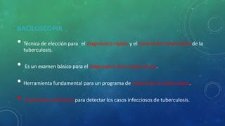 BACILOSCOPIA
• Técnica de elección para el diagnóstico rápido y el control del tratamiento de la
tuberculosis.
• Es un examen básico para el diagnóstico de la tuberculosis.
• Herramienta fundamental para un programa de control de la tuberculosis.
• Económica y eficiente para detectar los casos infecciosos de tuberculosis.
 
