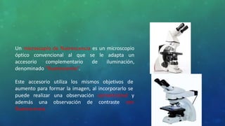 Un microscopio de fluorescencia es un microscopio
óptico convencional al que se le adapta un
accesorio complementario de iluminación,
denominado “fluorescencia”.
Este accesorio utiliza los mismos objetivos de
aumento para formar la imagen, al incorporarlo se
puede
además
realizar una observación convencional y
una observación de contraste con
fluorescencia
 