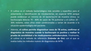 • El cultivo es el método bacteriológico más sensible y específico para el
aislamiento e identificación de micobacterias, en especial MTB porque
puede evidenciar un mínimo de 10 bacterias/ml de muestra clínica. La
baciloscopía detecta 70 - 80% de casos de TB pulmonar y el cultivo 20 -
30% restante, estas cifras están condicionadas y varían de acuerdo a la
situación epidemiológica del paciente.
• Además, el cultivo permite diagnosticar casos de TB activa, confirmar el
diagnóstico de muestras cuando la baciloscopía es positiva y realizar la
prueba de sensibilidad a los medicamentos antituberculosis. Finalmente,
el cultivo es el método de referencia (Estándar de Oro) con el que se
evalúa todos los métodos nuevos de diagnóstico de MTB.
 