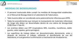 MEDIDAS DE BIOSEGURIDAD
• El personal involucrado debe cumplir las medidas de bioseguridad establecidas
en el Manual de Bioseguridad en el Laboratorio de Tuberculosis.
• Toda muestra debe ser considerada como potencialmente infecciosa para MTB.
• Todos los procedimientos que incluyen la manipulación de materiales infecciosos
de riesgo alto deben ser desarrollados dentro de una cabina de bioseguridad
(CSB) Clase II Tipo A2.
• Los analistas deben usar EPP (respiradores N95, mandiles, mandilones, doble
guante, cubre zapatos, gorro quirúrgico).
• Las superficies de trabajo deben ser descontaminadas diariamente, antes y
después de terminar el trabajo, utilizando el desinfectante de uso del
laboratorio, el cual garantice la eliminación o inactivación de micobacterias.
 